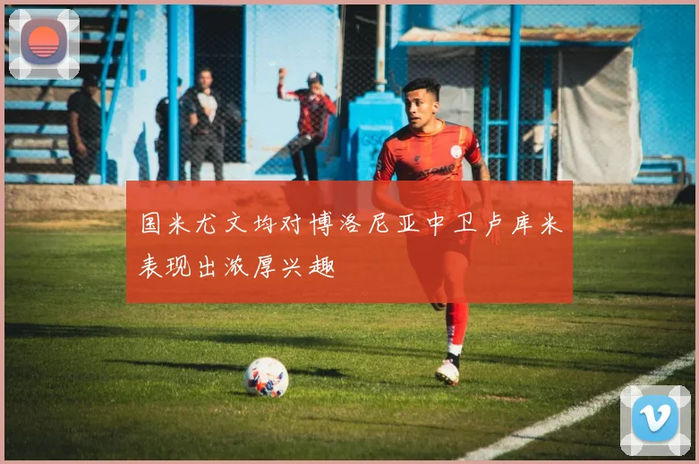 国米尤文均对博洛尼亚中卫卢库米表现出浓厚兴趣