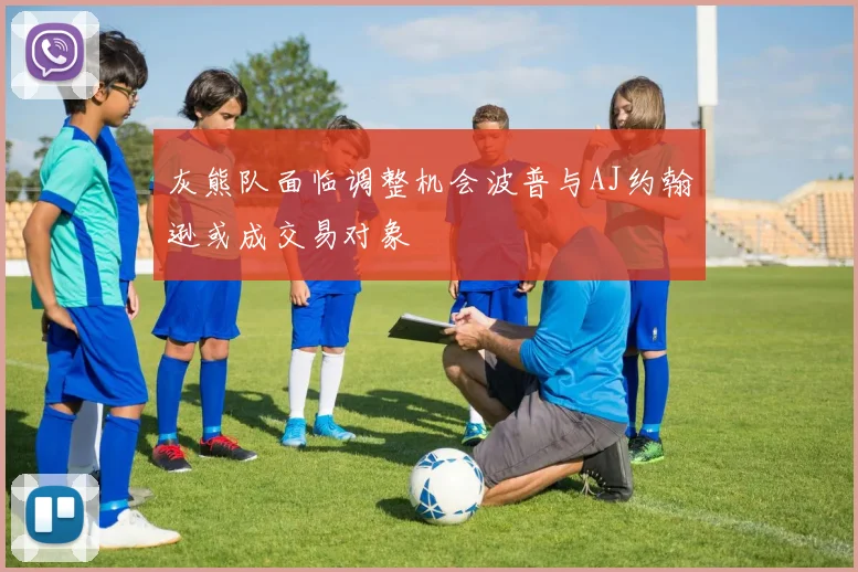 灰熊队面临调整机会波普与AJ约翰逊或成交易对象