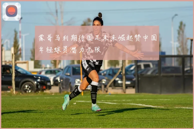 蒙哥马利期待国足未来崛起赞中国年轻球员潜力无限