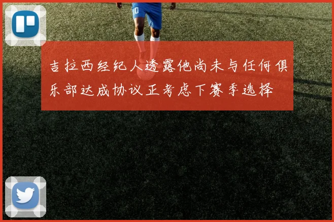 吉拉西经纪人透露他尚未与任何俱乐部达成协议正考虑下赛季选择