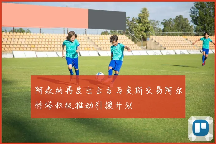 阿森纳再度出击吉马良斯交易阿尔特塔积极推动引援计划