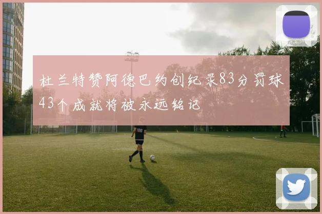 杜兰特赞阿德巴约创纪录83分罚球43个成就将被永远铭记