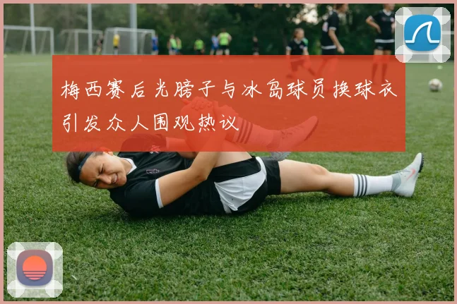 梅西赛后光膀子与冰岛球员换球衣引发众人围观热议