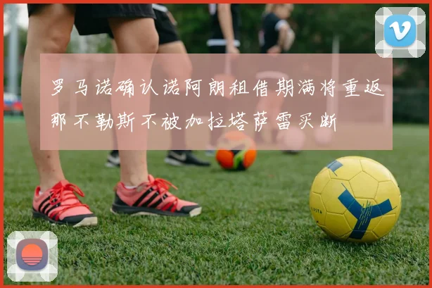 罗马诺确认诺阿朗租借期满将重返那不勒斯不被加拉塔萨雷买断