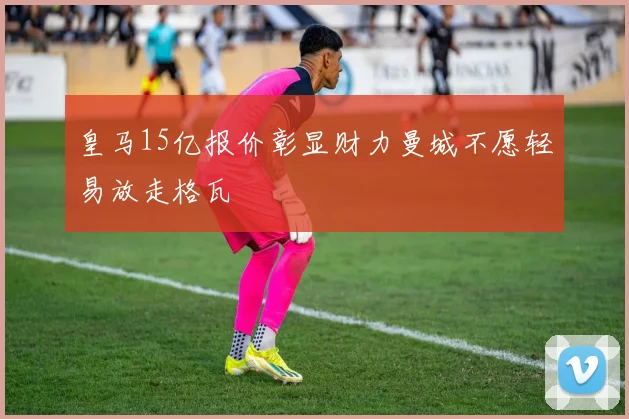 皇马15亿报价彰显财力曼城不愿轻易放走格瓦