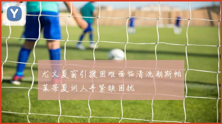 尤文夏窗引援困难面临清洗潮斯帕莱蒂夏训人手紧缺困扰