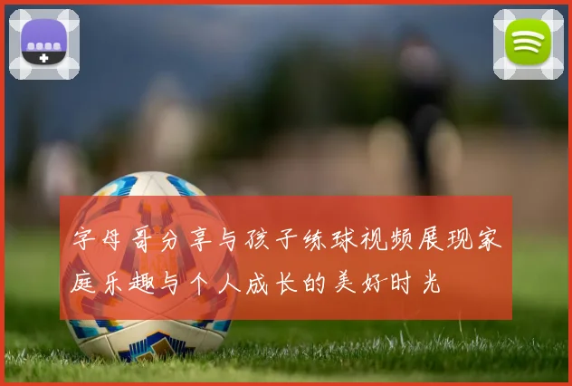 字母哥分享与孩子练球视频展现家庭乐趣与个人成长的美好时光