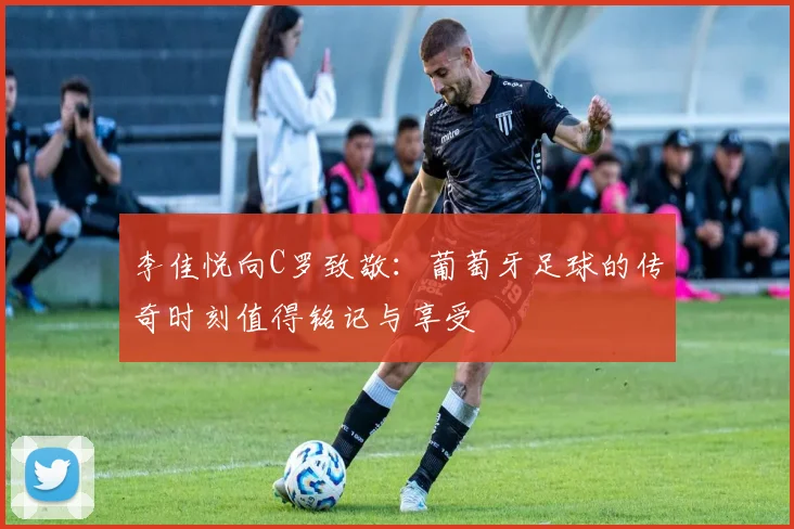 李佳悦向C罗致敬：葡萄牙足球的传奇时刻值得铭记与享受