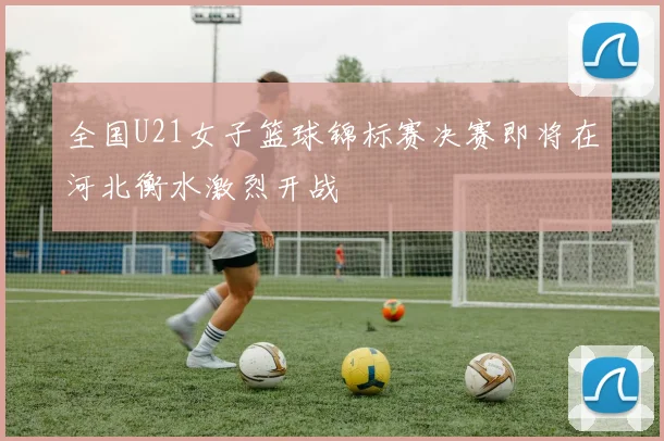 全国U21女子篮球锦标赛决赛即将在河北衡水激烈开战