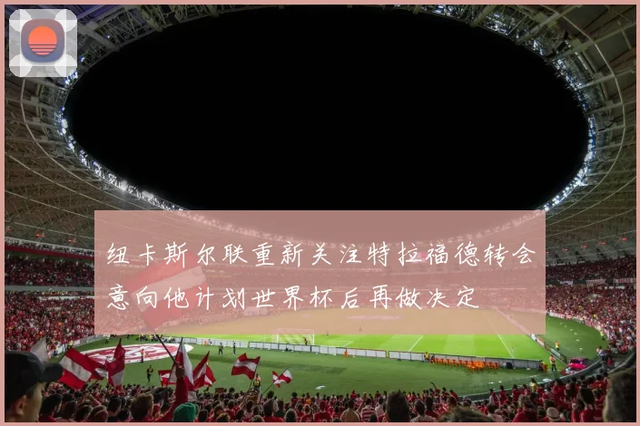 纽卡斯尔联重新关注特拉福德转会意向他计划世界杯后再做决定