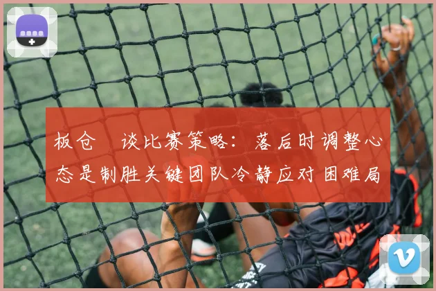 板仓滉谈比赛策略:落后时调整心态是制胜关键团队冷静应对困难局面