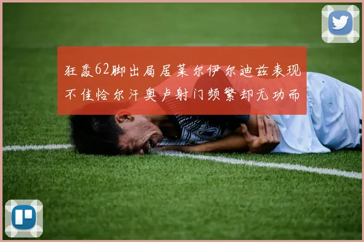 狂轰62脚出局居莱尔伊尔迪兹表现不佳恰尔汗奥卢射门频繁却无功而返