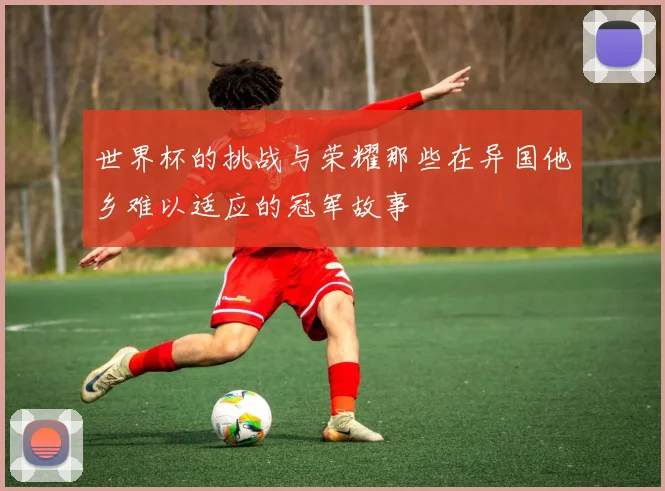 世界杯的挑战与荣耀那些在异国他乡难以适应的冠军故事