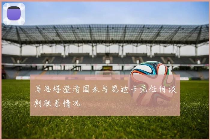 马洛塔澄清国米与恩迪卡无任何谈判联系情况
