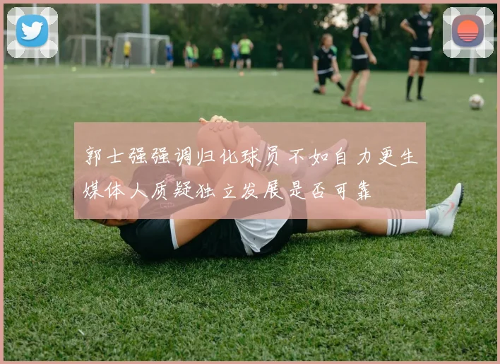 郭士强强调归化球员不如自力更生媒体人质疑独立发展是否可靠