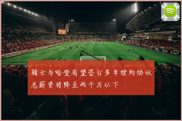 骑士与哈登有望签订多年续约协议总薪资将降至两千万以下
