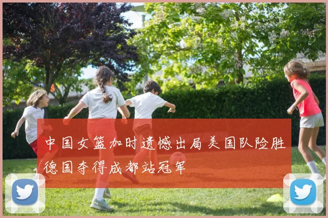 中国女篮加时遗憾出局美国队险胜德国夺得成都站冠军