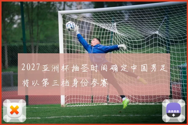 2027亚洲杯抽签时间确定中国男足将以第三档身份参赛