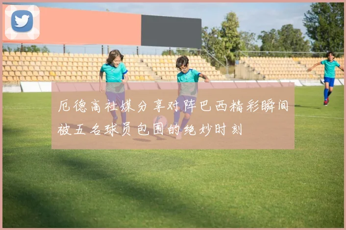 厄德高社媒分享对阵巴西精彩瞬间被五名球员包围的绝妙时刻