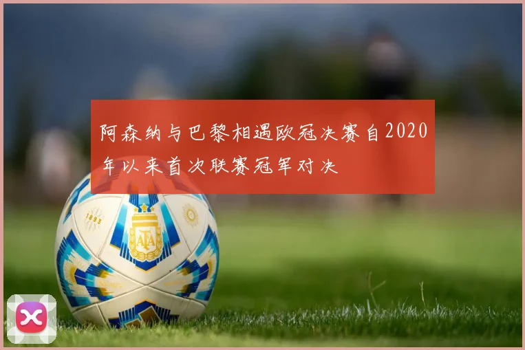阿森纳与巴黎相遇欧冠决赛自2020年以来首次联赛冠军对决