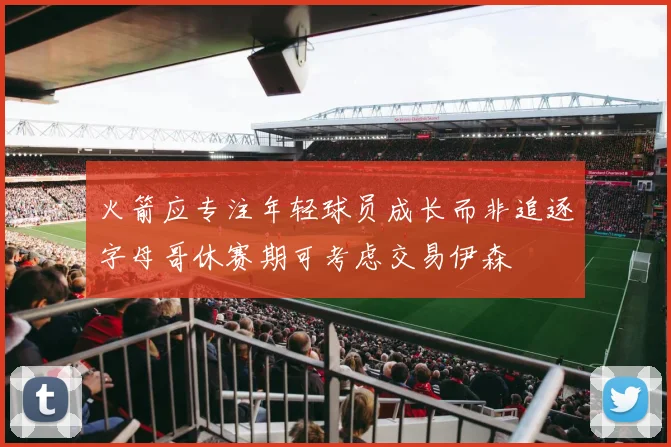 火箭应专注年轻球员成长而非追逐字母哥休赛期可考虑交易伊森