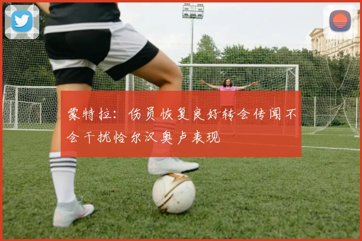 蒙特拉:伤员恢复良好转会传闻不会干扰恰尔汉奥卢表现
