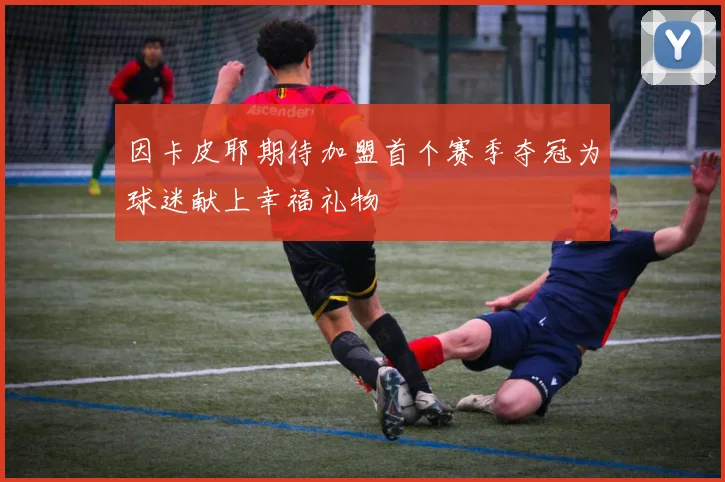 因卡皮耶期待加盟首个赛季夺冠为球迷献上幸福礼物