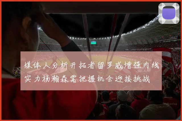 媒体人分析开拓者留罗威增强内线实力杨瀚森需把握机会迎接挑战