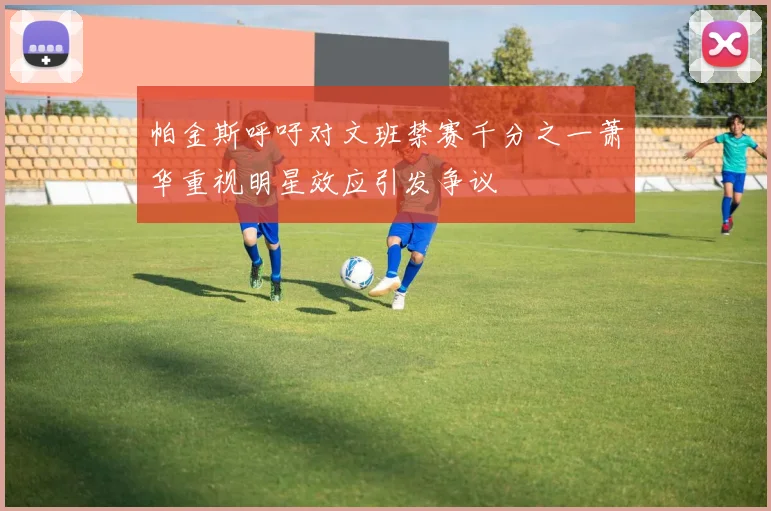 帕金斯呼吁对文班禁赛千分之一萧华重视明星效应引发争议