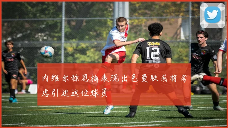 内维尔称恩梅表现出色曼联或将考虑引进这位球员