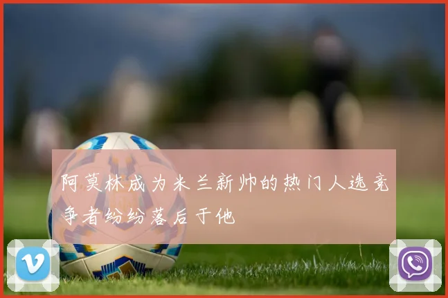 阿莫林成为米兰新帅的热门人选竞争者纷纷落后于他