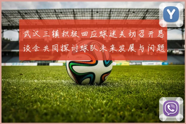 武汉三镇积极回应球迷关切召开恳谈会共同探讨球队未来发展与问题解决