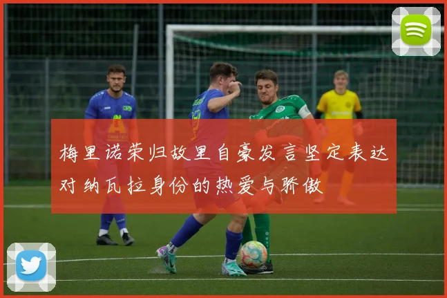 梅里诺荣归故里自豪发言坚定表达对纳瓦拉身份的热爱与骄傲