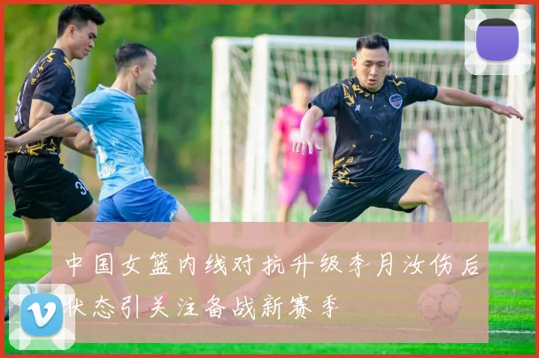 中国女篮内线对抗升级李月汝伤后状态引关注备战新赛季